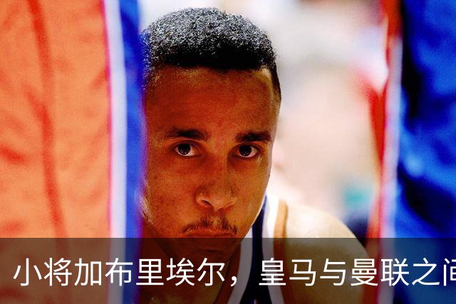 小将加布里埃尔，皇马与曼联之间的青春风暴