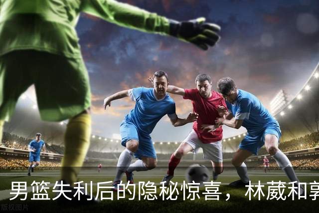 男篮失利后的隐秘惊喜，林葳和郭昊文的光芒出现了！